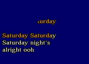 turday

Saturday Saturday
Saturday night's
alright ooh