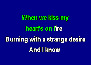 When we kiss my
hearfs on fire

Burning with a strange desire
And I know