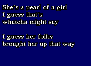 She's a pearl of a girl
I guess thafs
Whatcha might say

I guess her folks
brought her up that way