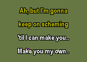 Ah, but I'm gonna

keep on scheming

'til I can make you..

Make you my own..