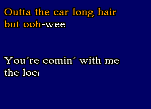 Outta the car long hair
but ooh-wee

You're comin' with me
the locz