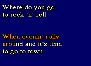 XVhere do you go
to rock n' r011

XVhen evenin' rolls
around and ifs time
to go to town