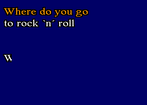 XVhere do you go
to rock n' r011