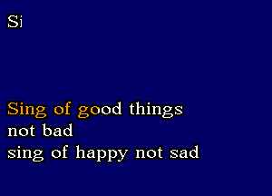 Sing of good things
not bad
sing of happy not sad