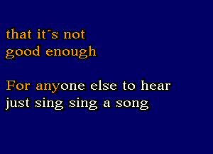 that it's not
good enough

For anyone else to hear
just sing sing a song