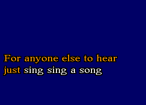 For anyone else to hear
just sing sing a song