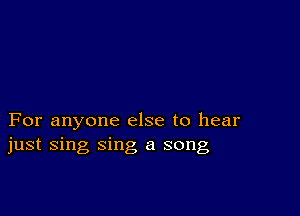 For anyone else to hear
just sing sing a song