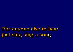 For anyone else to hear
just sing sing a song