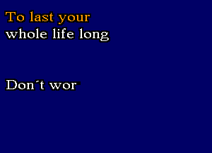 To last your
whole life long