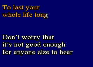 To last your
whole life long

Don't worry that
ifs not good enough
for anyone else to hear