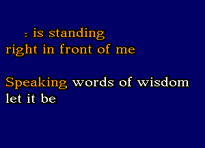 is standing
right in front of me

Speaking words of wisdom
let it be