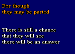 For though
they may be parted

There is still a chance
that they will see
there will be an answer