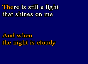 There is still a light
that shines on me

And when
the night is cloudy