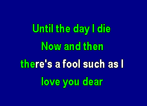 Until the day I die
Now and then
there's a fool such as I

love you dear