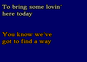 To bring some lovin'
here today

You know we've
got to find a way