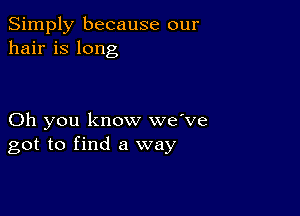 Simply because our
hair is long

Oh you know we've
got to find a way