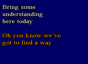 Bring some
understanding
here today

Oh you know we've
got to find a way