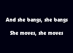 And she bangs, she bangs

She moves, she moves