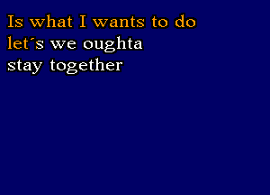 Is what I wants to do
let's we oughta
stay together