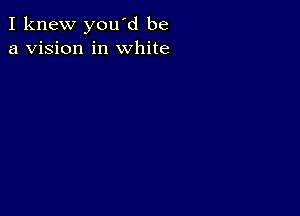 I knew you'd be
a vision in white