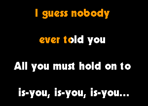 I guess nobody
ever told you

All you must hold on to

is-you, is-you, is-you...