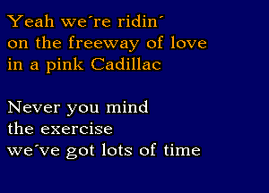 Yeah we're ridin'
on the freeway of love
in a pink Cadillac

Never you mind
the exercise

we've got lots of time