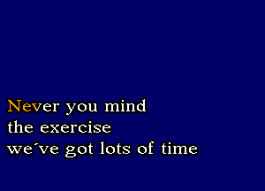 Never you mind
the exercise
we've got lots of time