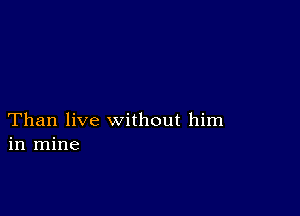 Than live without him
in mine