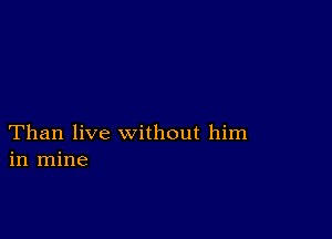 Than live without him
in mine