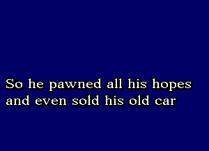 So he pawned all his hopes
and even sold his old car