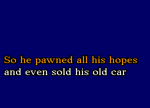 So he pawned all his hopes
and even sold his old car