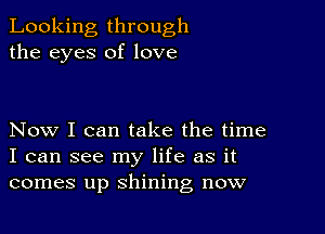 Looking through
the eyes of love

Now I can take the time
I can see my life as it
comes up shining now