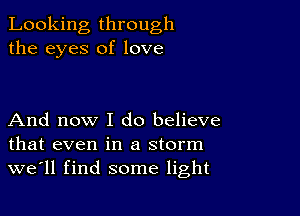 Looking through
the eyes of love

And now I do believe
that even in a storm
we'll find some light