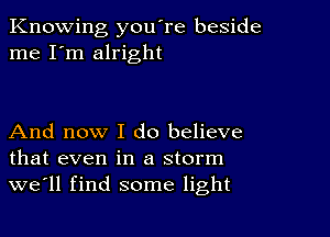 Knowing you're beside
me I'm alright

And now I do believe
that even in a storm
we'll find some light