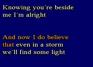 Knowing you're beside
me I'm alright

And now I do believe
that even in a storm
we'll find some light