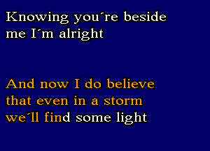 Knowing you're beside
me I'm alright

And now I do believe
that even in a storm
we'll find some light