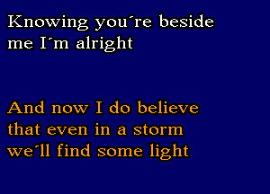 Knowing you're beside
me I'm alright

And now I do believe
that even in a storm
we'll find some light