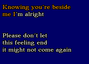 Knowing you're beside
me I'm alright

Please don't let
this feeling end
it might not come again