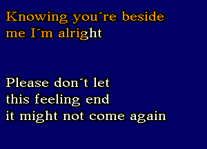 Knowing you're beside
me I'm alright

Please don't let
this feeling end
it might not come again