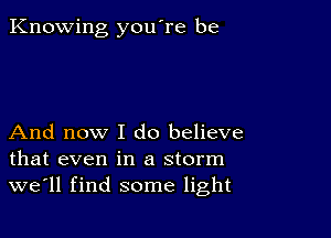 Knowing you're be

And now I do believe
that even in a storm
we'll find some light