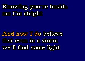 Knowing you're beside
me I'm alright

And now I do believe
that even in a storm
we'll find some light