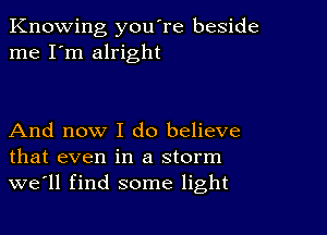 Knowing you're beside
me I'm alright

And now I do believe
that even in a storm
we'll find some light