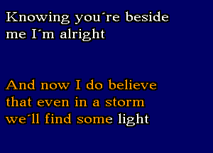 Knowing you're beside
me I'm alright

And now I do believe
that even in a storm
we'll find some light