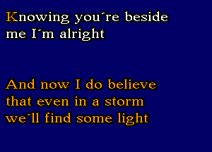 Knowing you're beside
me I'm alright

And now I do believe
that even in a storm
we'll find some light