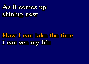 As it comes up
shining now

Now I can take the time
I can see my life