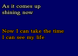 As it comes up
shining now

Now I can take the time
I can see my life