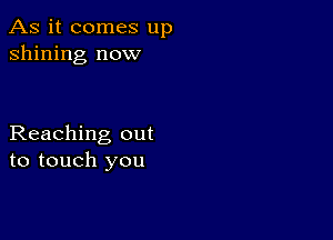 As it comes up
shining now

Reaching out
to touch you