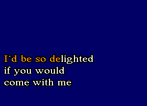 Id be so delighted
if you would
come with me