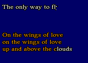 The only way to fII'

On the wings of love
on the wings of love
up and above the Clouds