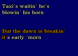 Taxi's waitin' he's
blowin' his horn

But the dawn is breakin'
ifs early morn